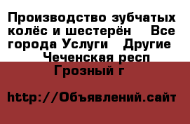 Производство зубчатых колёс и шестерён. - Все города Услуги » Другие   . Чеченская респ.,Грозный г.